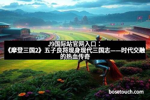 J9国际站官网入口：《摩登三国2》五子良将现身现代三国志——时代交融的热血传奇